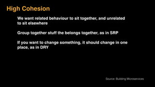 High Cohesion
We want related behaviour to sit together, and unrelated
to sit elsewhere
Group together stuff the belongs together, as in SRP
If you want to change something, it should change in one
place, as in DRY
Source: Building Microservices
 