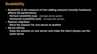 Scalability
▪ Scalability is the measure of how adding resource (usually hardware)
affects the performance
– Vertical scalability (up) – increase server power
– Horizontal scalability (out) – increase the servers
▪ Session migration
– Move the session for one server to another
▪ Server afﬁnity
– Keep the session on one server and make the client always use the
same server
 
