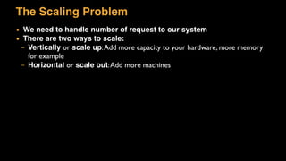 The Scaling Problem
▪ We need to handle number of request to our system
▪ There are two ways to scale:
– Vertically or scale up:Add more capacity to your hardware, more memory
for example
– Horizontal or scale out:Add more machines
 