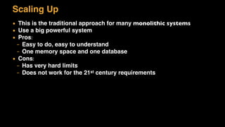 Scaling Up
▪ This is the traditional approach for many monolithic systems
▪ Use a big powerful system
▪ Pros:
– Easy to do, easy to understand
– One memory space and one database
▪ Cons:
– Has very hard limits
– Does not work for the 21st century requirements
 