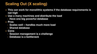 Scaling Out (X scaling)
▪ This can work for monolithic systems if the database requirements is
not high
▪ Use a many machines and distribute the load
– Have one big powerful database
▪ Pros:
– Scales well – handles much more load
– Shared database
▪ Cons:
– Session management is a challenge
– Database is a bottleneck
 