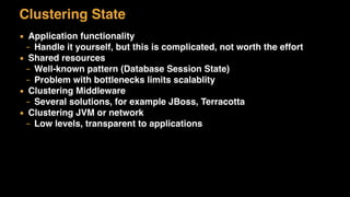 Clustering State
▪ Application functionality
– Handle it yourself, but this is complicated, not worth the effort
▪ Shared resources
– Well-known pattern (Database Session State)
– Problem with bottlenecks limits scalablity
▪ Clustering Middleware
– Several solutions, for example JBoss, Terracotta
▪ Clustering JVM or network
– Low levels, transparent to applications
 