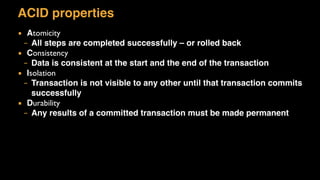 ACID properties
▪ Atomicity
– All steps are completed successfully – or rolled back
▪ Consistency
– Data is consistent at the start and the end of the transaction
▪ Isolation
– Transaction is not visible to any other until that transaction commits
successfully
▪ Durability
– Any results of a committed transaction must be made permanent
 