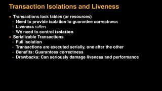 Transaction Isolations and Liveness
▪ Transactions lock tables (or resources)
– Need to provide isolation to guarantee correctness
– Liveness suffers
– We need to control isolation
▪ Serializable Transactions
– Full isolation
– Transactions are executed serially, one after the other
– Beneﬁts: Guarantees correctness
– Drawbacks: Can seriously damage liveness and performance
 