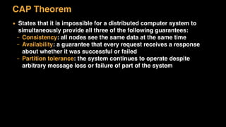 CAP Theorem
▪ States that it is impossible for a distributed computer system to
simultaneously provide all three of the following guarantees:
– Consistency: all nodes see the same data at the same time
– Availability: a guarantee that every request receives a response
about whether it was successful or failed
– Partition tolerance: the system continues to operate despite
arbitrary message loss or failure of part of the system
 