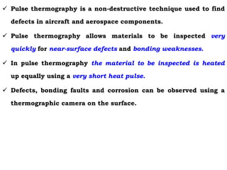  Pulse thermography is a non-destructive technique used to find
defects in aircraft and aerospace components.
 Pulse thermography allows materials to be inspected very
quickly for near-surface defects and bonding weaknesses.
 In pulse thermography the material to be inspected is heated
up equally using a very short heat pulse.
 Defects, bonding faults and corrosion can be observed using a
thermographic camera on the surface.
 