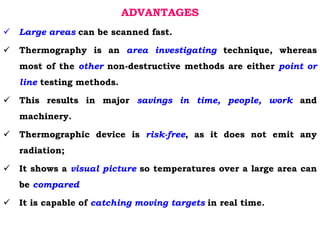 ADVANTAGES
 Large areas can be scanned fast.
 Thermography is an area investigating technique, whereas
most of the other non-destructive methods are either point or
line testing methods.
 This results in major savings in time, people, work and
machinery.
 Thermographic device is risk-free, as it does not emit any
radiation;
 It shows a visual picture so temperatures over a large area can
be compared
 It is capable of catching moving targets in real time.
 