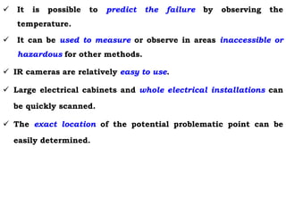  It is possible to predict the failure by observing the
temperature.
 It can be used to measure or observe in areas inaccessible or
hazardous for other methods.
 IR cameras are relatively easy to use.
 Large electrical cabinets and whole electrical installations can
be quickly scanned.
 The exact location of the potential problematic point can be
easily determined.
 