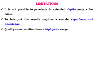 LIMITATIONS
 It is not possible to penetrate in extended depths (only a few
mm's).
 To interpret the results requires a certain experience and
knowledge.
 Quality cameras often have a high price range
 