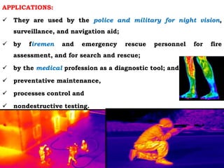 APPLICATIONS:
 They are used by the police and military for night vision,
surveillance, and navigation aid;
 by firemen and emergency rescue personnel for fire
assessment, and for search and rescue;
 by the medical profession as a diagnostic tool; and
 preventative maintenance,
 processes control and
 nondestructive testing.
 