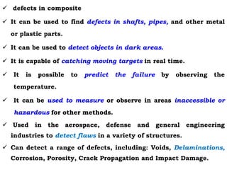  defects in composite
 It can be used to find defects in shafts, pipes, and other metal
or plastic parts.
 It can be used to detect objects in dark areas.
 It is capable of catching moving targets in real time.
 It is possible to predict the failure by observing the
temperature.
 It can be used to measure or observe in areas inaccessible or
hazardous for other methods.
 Used in the aerospace, defense and general engineering
industries to detect flaws in a variety of structures.
 Can detect a range of defects, including: Voids, Delaminations,
Corrosion, Porosity, Crack Propagation and Impact Damage.
 