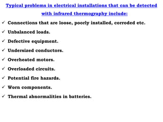 Typical problems in electrical installations that can be detected
with infrared thermography include:
 Connections that are loose, poorly installed, corroded etc.
 Unbalanced loads.
 Defective equipment.
 Undersized conductors.
 Overheated motors.
 Overloaded circuits.
 Potential fire hazards.
 Worn components.
 Thermal abnormalities in batteries.
 