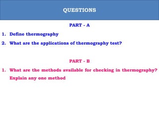 PART - A
1. Define thermography
2. What are the applications of thermography test?
PART - B
1. What are the methods available for checking in thermography?
Explain any one method
QUESTIONS
 