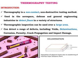 THERMOGRAPHY TESTING
INTRODUCTION:
 Thermography is a non-contact, non-destructive testing method.
 Used in the aerospace, defense and general engineering
industries to detect flaws in a variety of structures.
 Thermographic inspection can be used over a large area.
 Can detect a range of defects, including: Voids, Delaminations,
Corrosion, Porosity, Crack Propagation and Impact Damage.
 