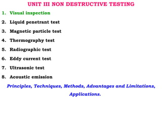 UNIT III NON DESTRUCTIVE TESTING
1. Visual inspection
2. Liquid penetrant test
3. Magnetic particle test
4. Thermography test
5. Radiographic test
6. Eddy current test
7. Ultrasonic test
8. Acoustic emission
Principles, Techniques, Methods, Advantages and Limitations,
Applications.
 