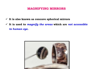 MAGNIFYING MIRRORS
 It is also known as concave spherical mirrors
 It is used to magnify the areas which are not accessible
to human eye.
 