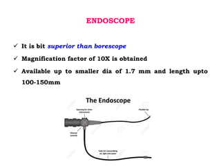ENDOSCOPE
 It is bit superior than borescope
 Magnification factor of 10X is obtained
 Available up to smaller dia of 1.7 mm and length upto
100-150mm
 