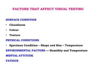 FACTORS THAT AFFECT VISUAL TESTING
SURFACE CONDITION
• Cleanliness
• Colour
• Texture
PHYSICAL CONDITIONS
• Specimen Condition – Shape and Size – Temperature
ENVIRONMENTAL FACTORS –– Humidity and Temperature
MENTAL ATTITUDE
FATIGUE
 