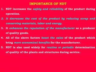 IMPORTANCE OF NDT
1. NDT increases the safety and reliability of the product during
operation.
2. It decreases the cost of the product by reducing scrap and
conserving materials, labor and energy.
3. It enhances the reputation of the manufacturer as a producer
of quality goods.
4. All of the above factors boost the sales of the product which
bring more economical benefits for the manufacturer.
5. NDT is also used widely for routine or periodic determination
of quality of the plants and structures during service.
 