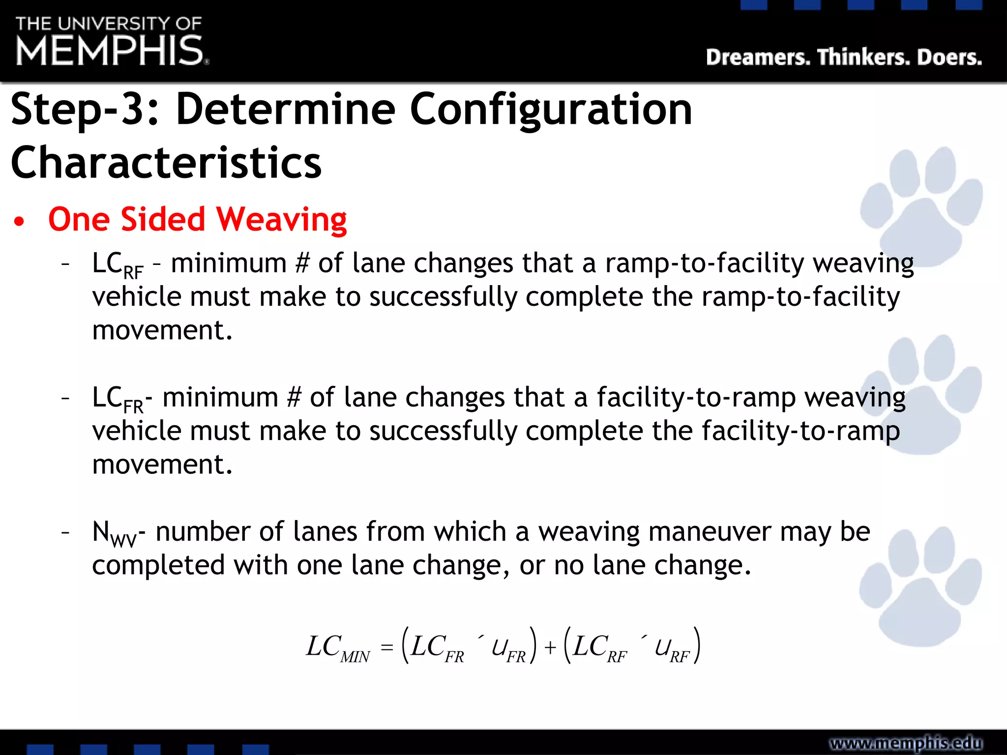 Step-3: Determine Configuration
Characteristics
• One Sided Weaving
– LCRF – minimum # of lane changes that a ramp-to-facility weaving
vehicle must make to successfully complete the ramp-to-facility
movement.
– LCFR- minimum # of lane changes that a facility-to-ramp weaving
vehicle must make to successfully complete the facility-to-ramp
movement.
– NWV- number of lanes from which a weaving maneuver may be
completed with one lane change, or no lane change.
LCMIN = LCFR ´uFR( )+ LCRF ´uRF( )
 