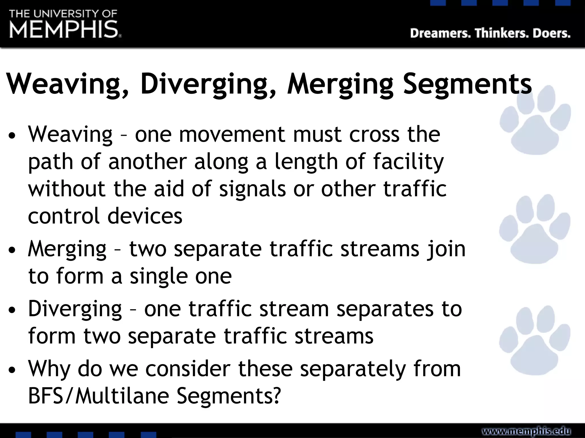Weaving, Diverging, Merging Segments
• Weaving – one movement must cross the
path of another along a length of facility
without the aid of signals or other traffic
control devices
• Merging – two separate traffic streams join
to form a single one
• Diverging – one traffic stream separates to
form two separate traffic streams
• Why do we consider these separately from
BFS/Multilane Segments?
 