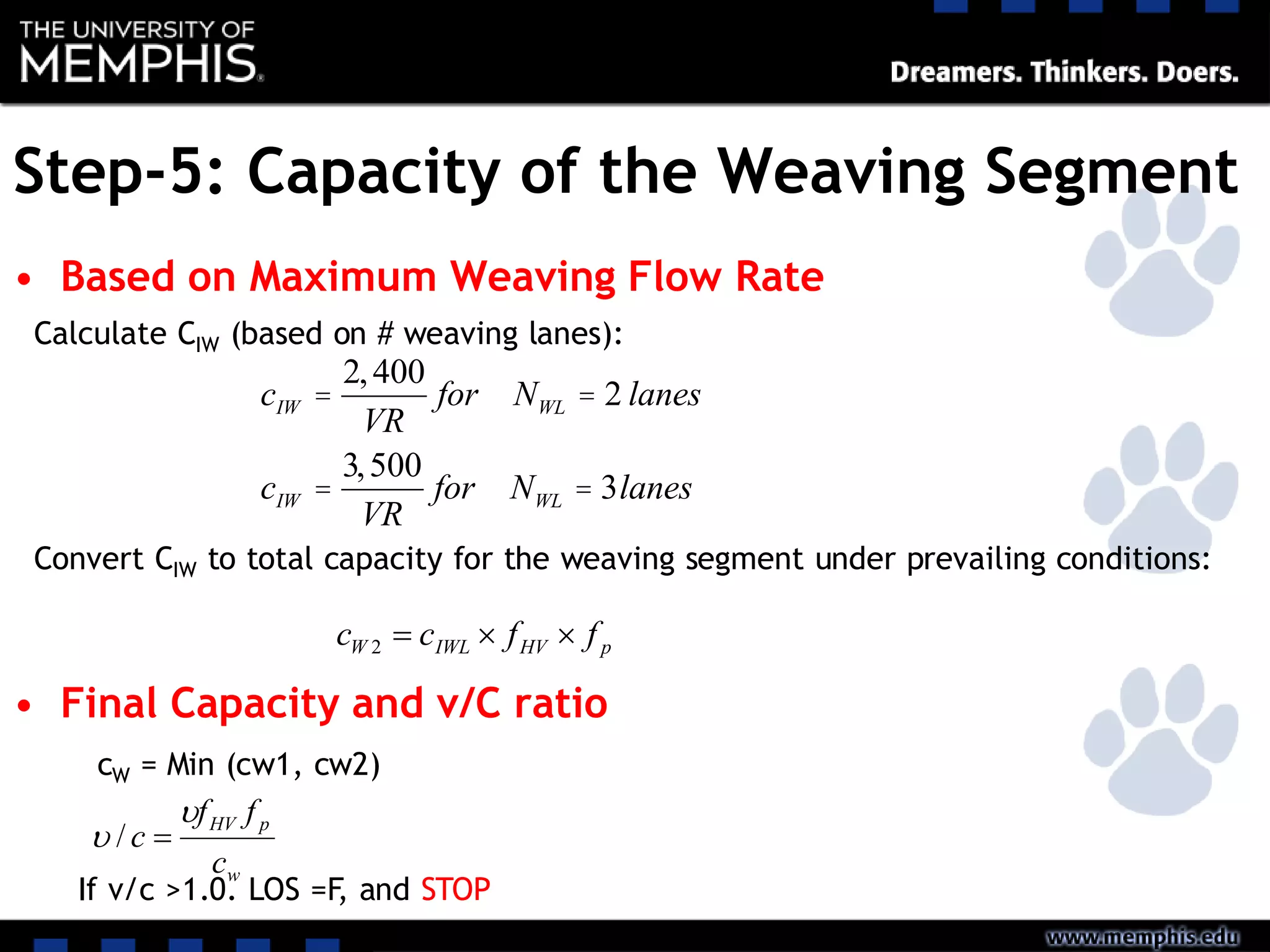 Step-5: Capacity of the Weaving Segment
• Based on Maximum Weaving Flow Rate
• Final Capacity and v/C ratio
cIW =
2,400
VR
for NWL = 2 lanes
cIW =
3,500
VR
for NWL = 3lanes
Calculate CIW (based on # weaving lanes):
Convert CIW to total capacity for the weaving segment under prevailing conditions:
pHVIWLW ffcc 2
cW = Min (cw1, cw2)
w
pHV
c
ff
c

 /
If v/c >1.0. LOS =F, and STOP
 