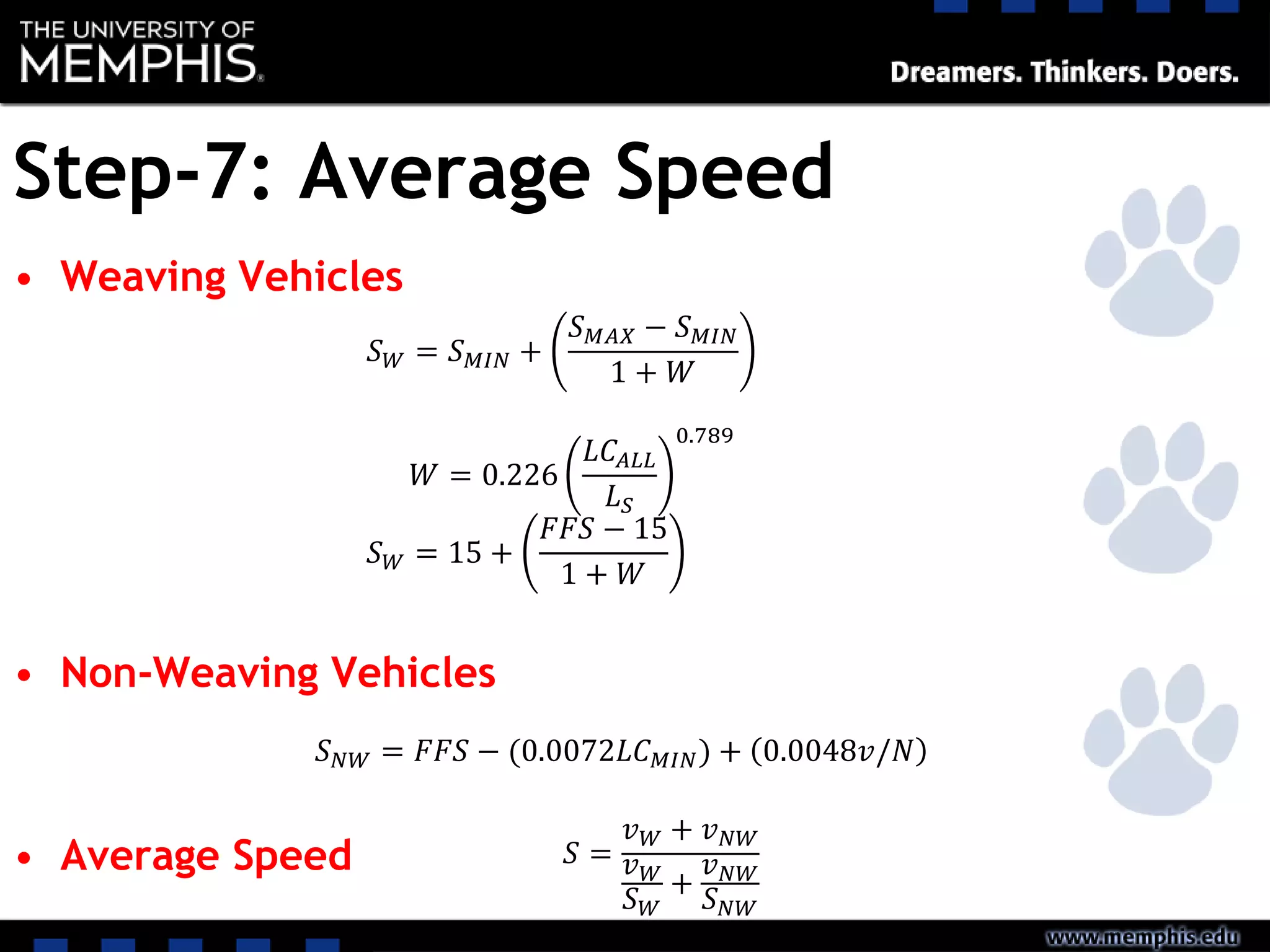 Step-7: Average Speed
• Weaving Vehicles
• Non-Weaving Vehicles
• Average Speed
𝑆 𝑊 = 𝑆 𝑀𝐼𝑁 +
𝑆 𝑀𝐴𝑋 − 𝑆 𝑀𝐼𝑁
1 + 𝑊
𝑊 = 0.226
𝐿𝐶𝐴𝐿𝐿
𝐿 𝑆
0.789
𝑆 𝑊 = 15 +
𝐹𝐹𝑆 − 15
1 + 𝑊
𝑆 𝑁𝑊 = 𝐹𝐹𝑆 − (0.0072𝐿𝐶 𝑀𝐼𝑁) + 0.0048𝑣/𝑁
𝑆 =
𝑣 𝑊 + 𝑣 𝑁𝑊
𝑣 𝑊
𝑆 𝑊
+
𝑣 𝑁𝑊
𝑆 𝑁𝑊
 