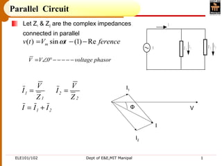 ELE101/102 Dept of E&E,MIT Manipal 1
Parallel Circuit
Let Z1 & Z2 are the complex impedances
connected in parallel
Z 1
Z 2V
I
I 1
I 2
ferencetVtv m Re)1(sin)( −−= ω
phasorvoltage0VV −−−−−°∠=
21
2
2
1
1
III
Z
V
I
Z
V
I
+=
== I1
I2
I
VΦ
 