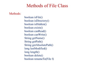 Methods of File Class
Methods:
boolean isFile()
boolean isDirectory()
boolean isHidden()
boolean exists()
boolean canRead()
boolean canWrite()
String getName()
String getPath()
String getAbsolutePath()
long lastModified()
long length()
boolean delete()
boolean renameTo(File f)
 