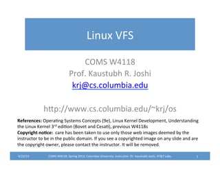 Linux	
  VFS	
  
COMS	
  W4118	
  
Prof.	
  Kaustubh	
  R.	
  Joshi	
  
krj@cs.columbia.edu	
  
	
  
hFp://www.cs.columbia.edu/~krj/os	
  
4/22/13	
   COMS	
  W4118.	
  Spring	
  2013,	
  Columbia	
  University.	
  Instructor:	
  Dr.	
  Kaustubh	
  Joshi,	
  AT&T	
  Labs.	
   1	
  
References:	
  OperaYng	
  Systems	
  Concepts	
  (9e),	
  Linux	
  Kernel	
  Development,	
  Understanding	
  
the	
  Linux	
  Kernel	
  3rd	
  ediYon	
  (Bovet	
  and	
  CesaY),	
  previous	
  W4118s	
  
Copyright	
  no2ce:	
  	
  care	
  has	
  been	
  taken	
  to	
  use	
  only	
  those	
  web	
  images	
  deemed	
  by	
  the	
  
instructor	
  to	
  be	
  in	
  the	
  public	
  domain.	
  If	
  you	
  see	
  a	
  copyrighted	
  image	
  on	
  any	
  slide	
  and	
  are	
  
the	
  copyright	
  owner,	
  please	
  contact	
  the	
  instructor.	
  It	
  will	
  be	
  removed.	
  
 