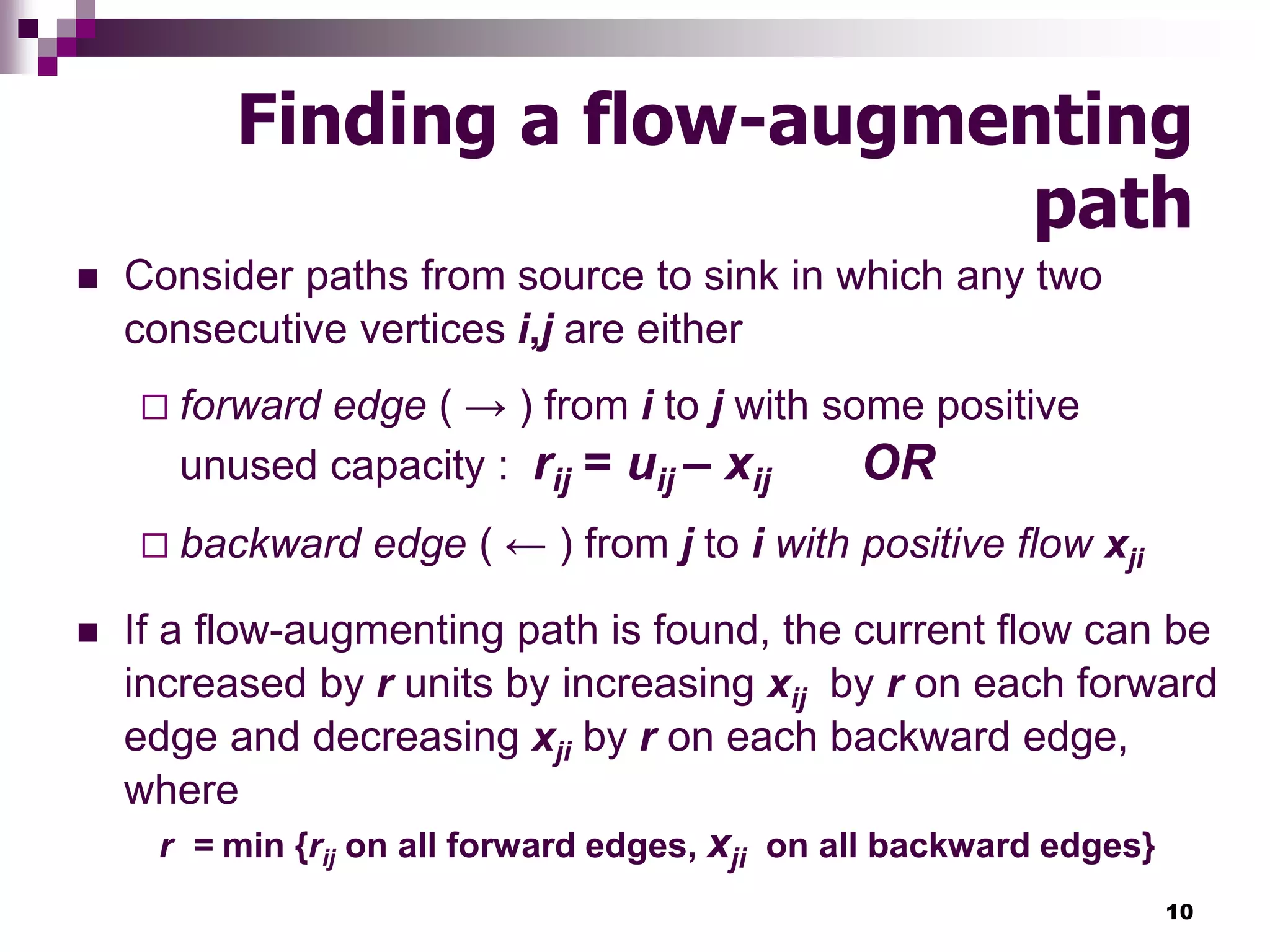 10
Finding a flow-augmenting
path
 Consider paths from source to sink in which any two
consecutive vertices i,j are either
 forward edge ( → ) from i to j with some positive
unused capacity : rij = uij – xij OR
 backward edge ( ← ) from j to i with positive flow xji
 If a flow-augmenting path is found, the current flow can be
increased by r units by increasing xij by r on each forward
edge and decreasing xji by r on each backward edge,
where
r = min {rij on all forward edges, xji on all backward edges}
 