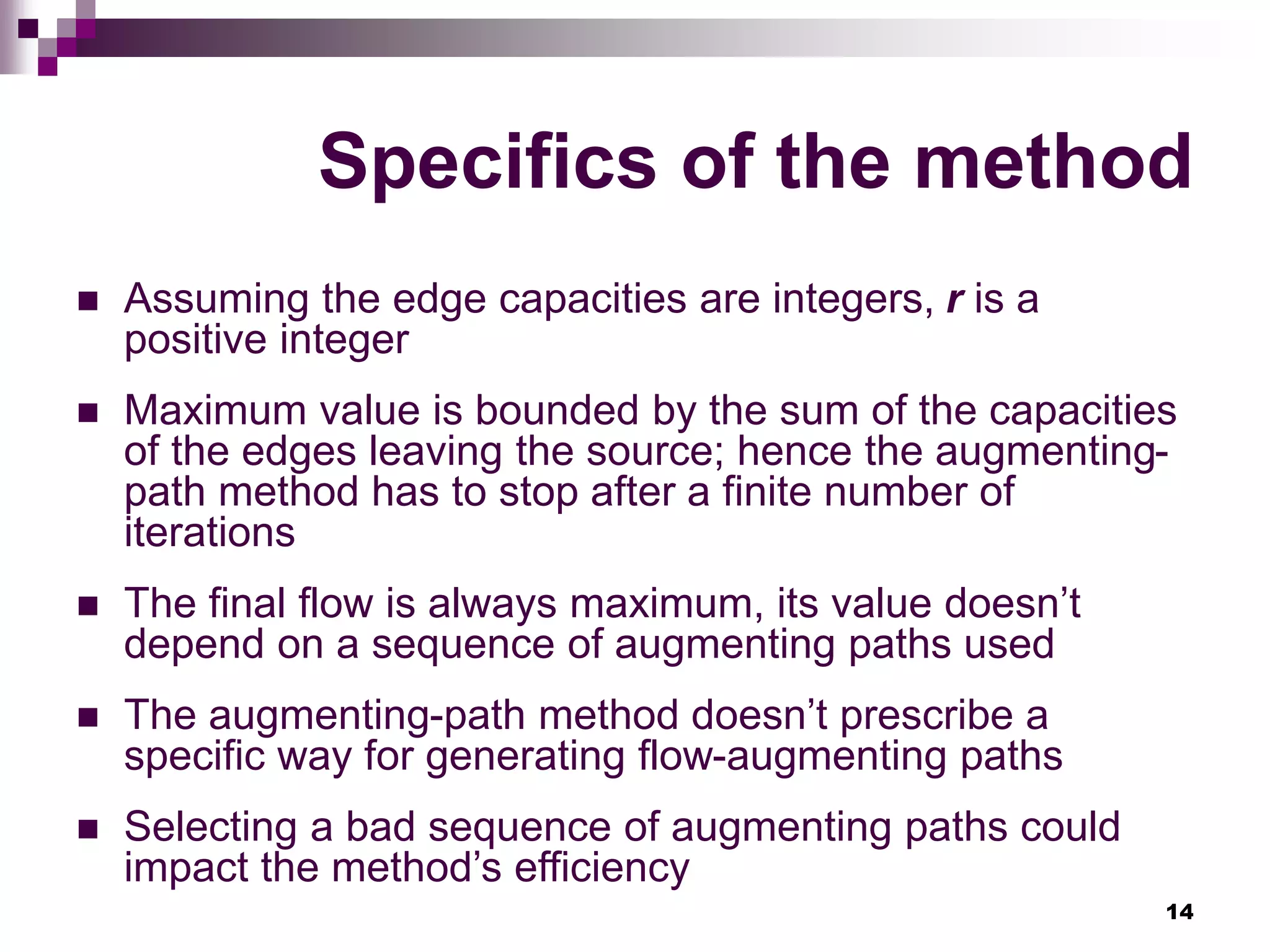 14
Specifics of the method
 Assuming the edge capacities are integers, r is a
positive integer
 Maximum value is bounded by the sum of the capacities
of the edges leaving the source; hence the augmenting-
path method has to stop after a finite number of
iterations
 The final flow is always maximum, its value doesn’t
depend on a sequence of augmenting paths used
 The augmenting-path method doesn’t prescribe a
specific way for generating flow-augmenting paths
 Selecting a bad sequence of augmenting paths could
impact the method’s efficiency
 