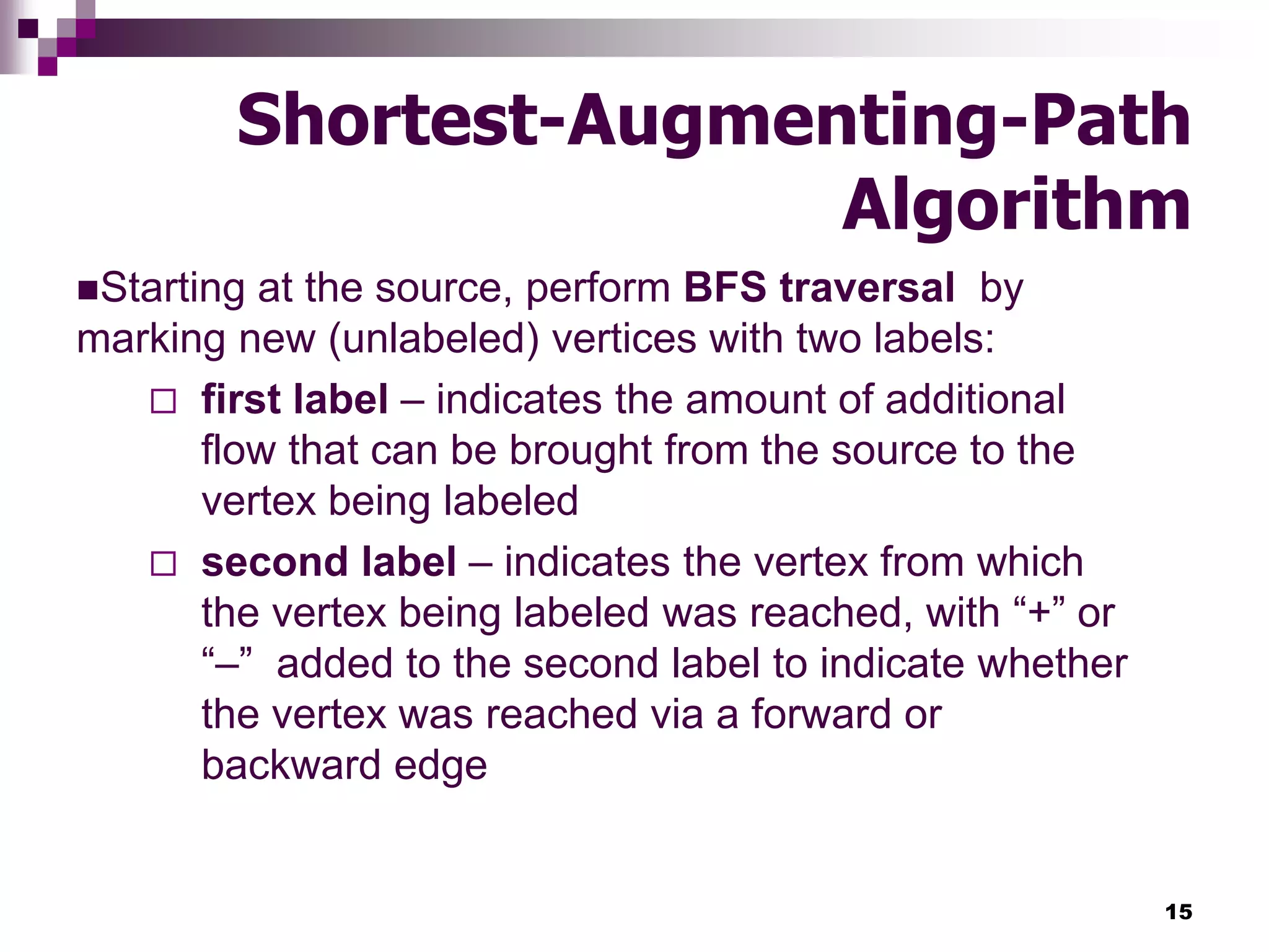 15
Shortest-Augmenting-Path
Algorithm
Starting at the source, perform BFS traversal by
marking new (unlabeled) vertices with two labels:
 first label – indicates the amount of additional
flow that can be brought from the source to the
vertex being labeled
 second label – indicates the vertex from which
the vertex being labeled was reached, with “+” or
“–” added to the second label to indicate whether
the vertex was reached via a forward or
backward edge
 
