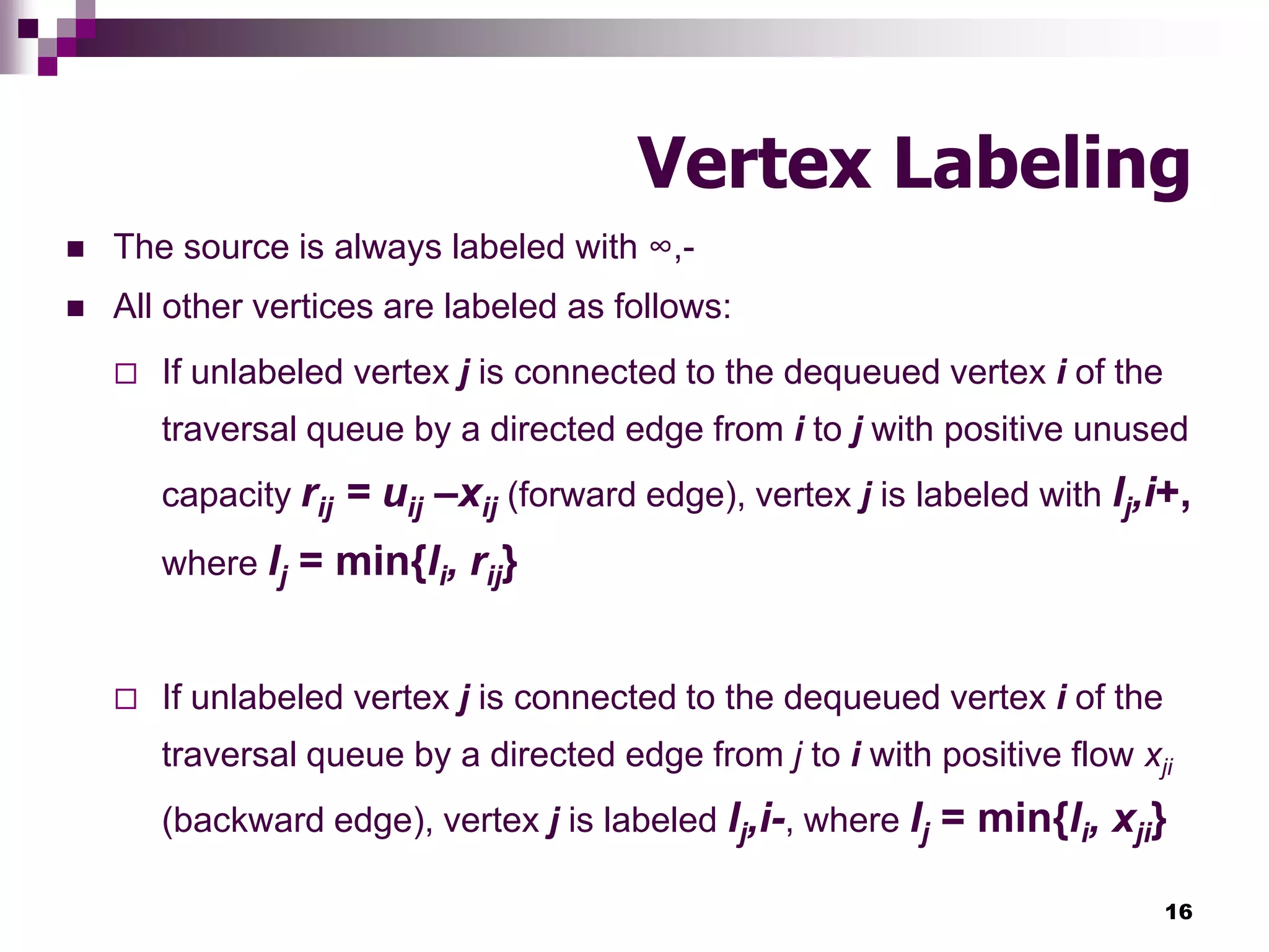 16
Vertex Labeling
 The source is always labeled with ∞,-
 All other vertices are labeled as follows:
 If unlabeled vertex j is connected to the dequeued vertex i of the
traversal queue by a directed edge from i to j with positive unused
capacity rij = uij –xij (forward edge), vertex j is labeled with lj,i+,
where lj = min{li, rij}
 If unlabeled vertex j is connected to the dequeued vertex i of the
traversal queue by a directed edge from j to i with positive flow xji
(backward edge), vertex j is labeled lj,i-, where lj = min{li, xji}
 