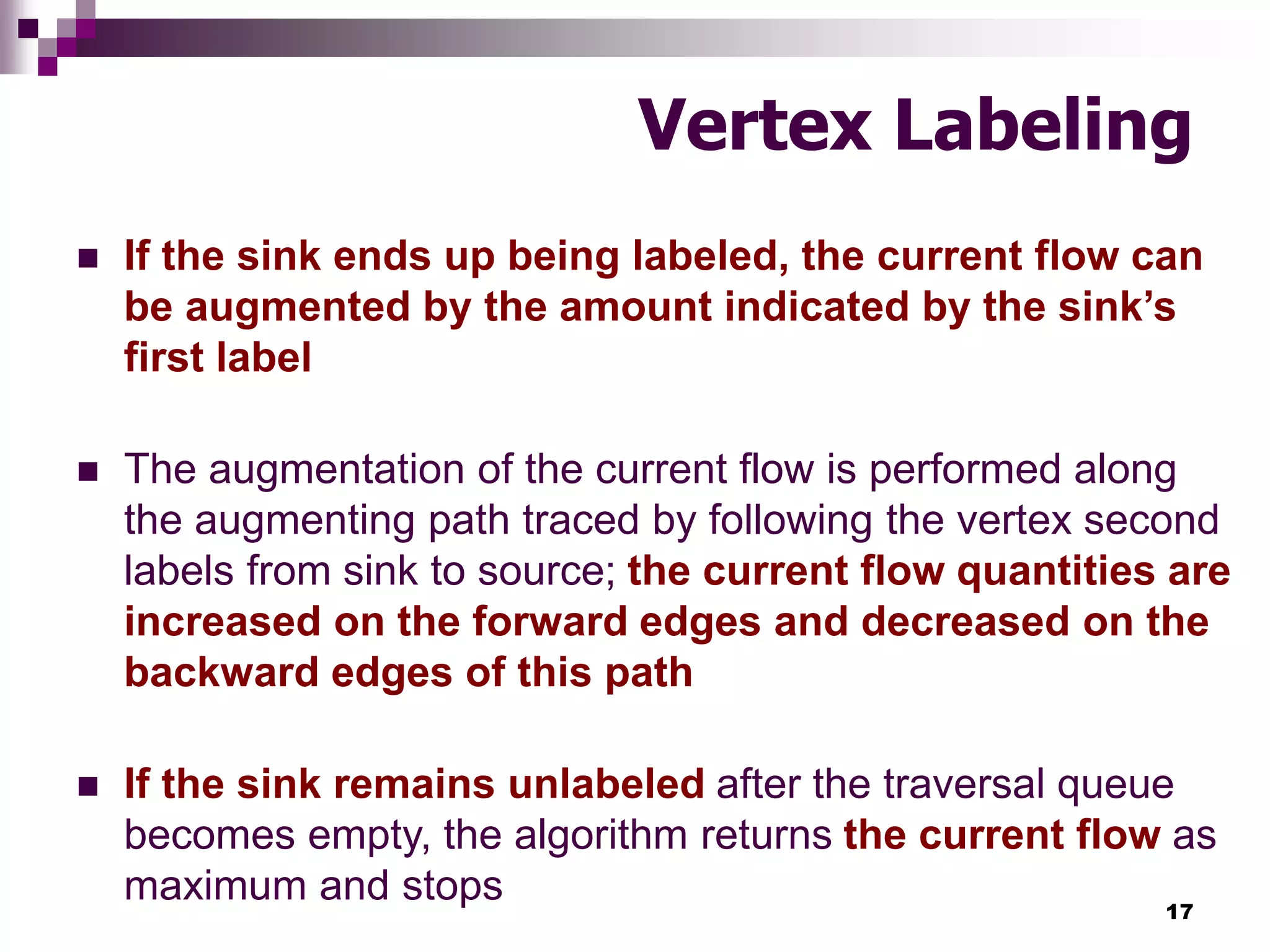 17
Vertex Labeling
 If the sink ends up being labeled, the current flow can
be augmented by the amount indicated by the sink’s
first label
 The augmentation of the current flow is performed along
the augmenting path traced by following the vertex second
labels from sink to source; the current flow quantities are
increased on the forward edges and decreased on the
backward edges of this path
 If the sink remains unlabeled after the traversal queue
becomes empty, the algorithm returns the current flow as
maximum and stops
 