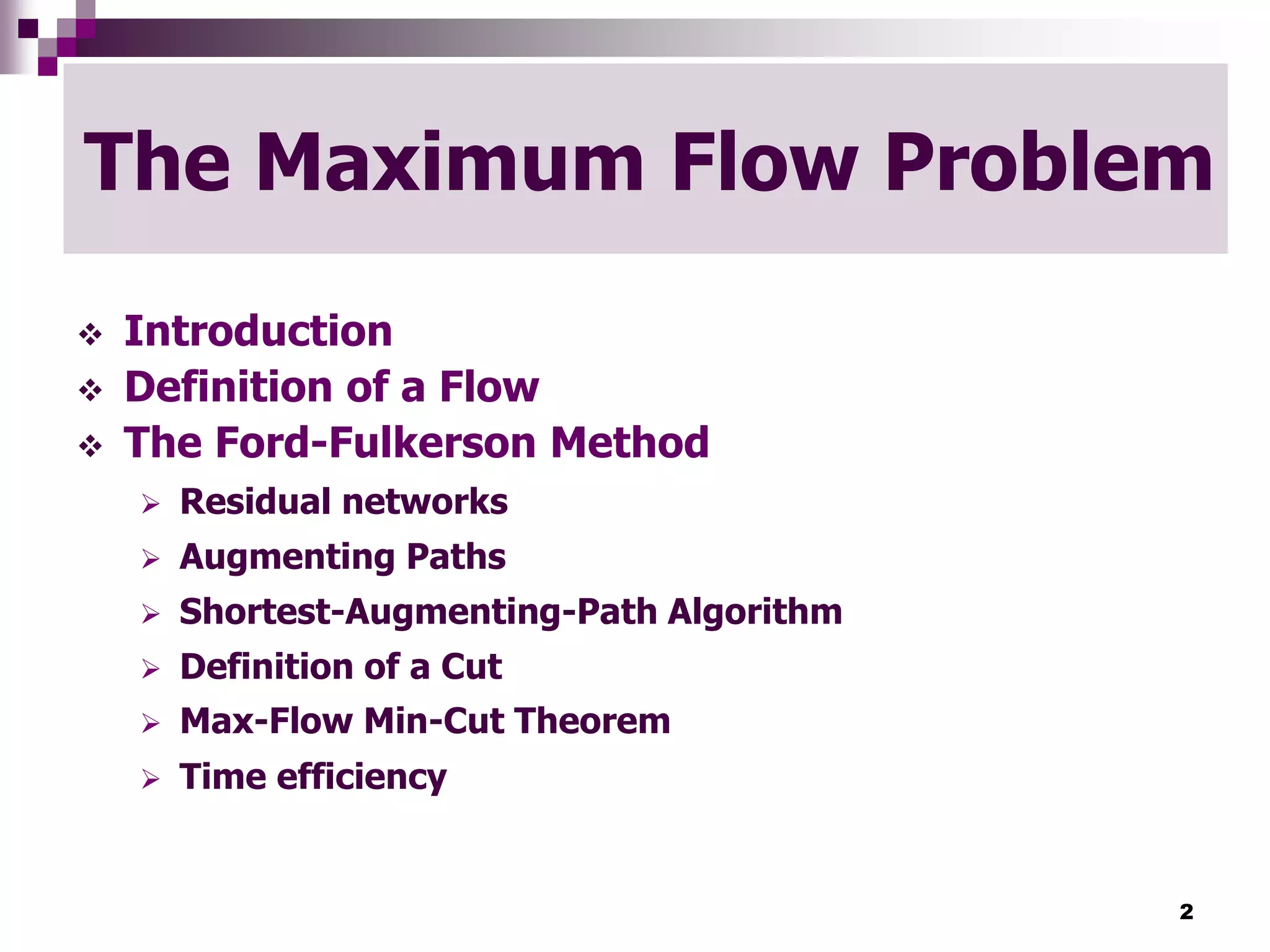 2
The Maximum Flow Problem
 Introduction
 Definition of a Flow
 The Ford-Fulkerson Method
 Residual networks
 Augmenting Paths
 Shortest-Augmenting-Path Algorithm
 Definition of a Cut
 Max-Flow Min-Cut Theorem
 Time efficiency
 