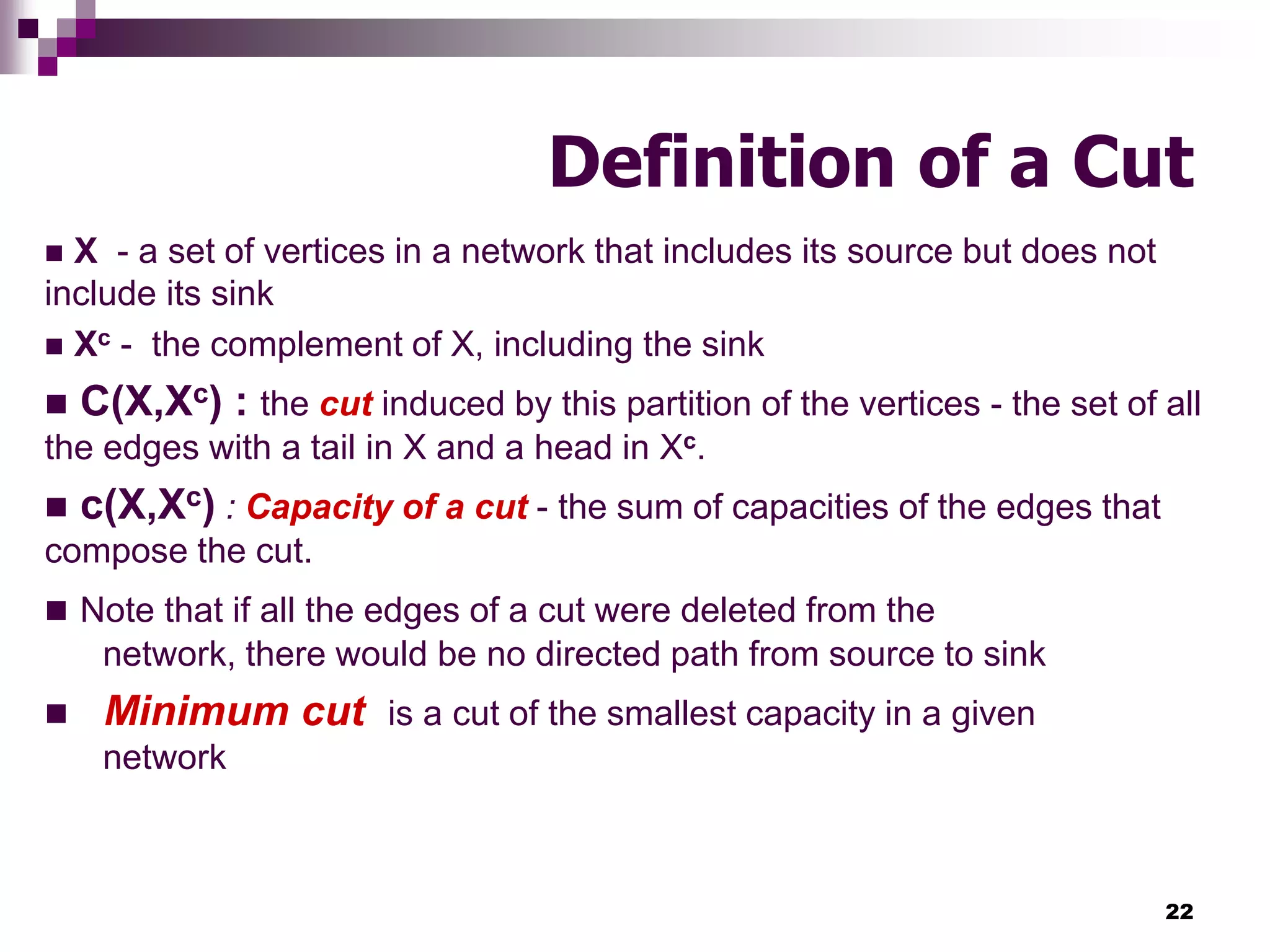 22
Definition of a Cut
 X - a set of vertices in a network that includes its source but does not
include its sink
 Xc - the complement of X, including the sink
 C(X,Xc) : the cut induced by this partition of the vertices - the set of all
the edges with a tail in X and a head in Xc.
 c(X,Xc) : Capacity of a cut - the sum of capacities of the edges that
compose the cut.
 Note that if all the edges of a cut were deleted from the
network, there would be no directed path from source to sink
 Minimum cut is a cut of the smallest capacity in a given
network
 