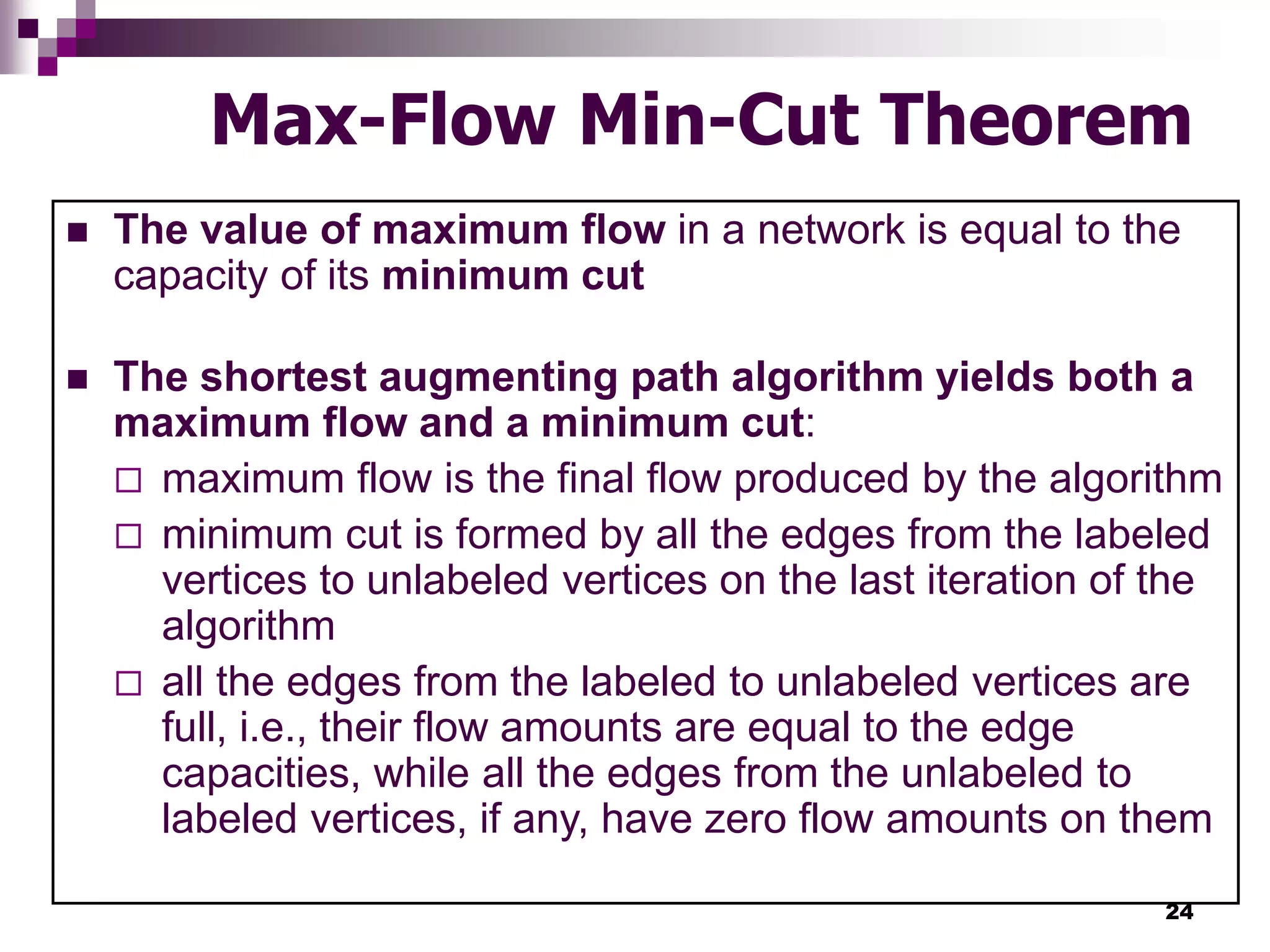24
Max-Flow Min-Cut Theorem
 The value of maximum flow in a network is equal to the
capacity of its minimum cut
 The shortest augmenting path algorithm yields both a
maximum flow and a minimum cut:
 maximum flow is the final flow produced by the algorithm
 minimum cut is formed by all the edges from the labeled
vertices to unlabeled vertices on the last iteration of the
algorithm
 all the edges from the labeled to unlabeled vertices are
full, i.e., their flow amounts are equal to the edge
capacities, while all the edges from the unlabeled to
labeled vertices, if any, have zero flow amounts on them
 