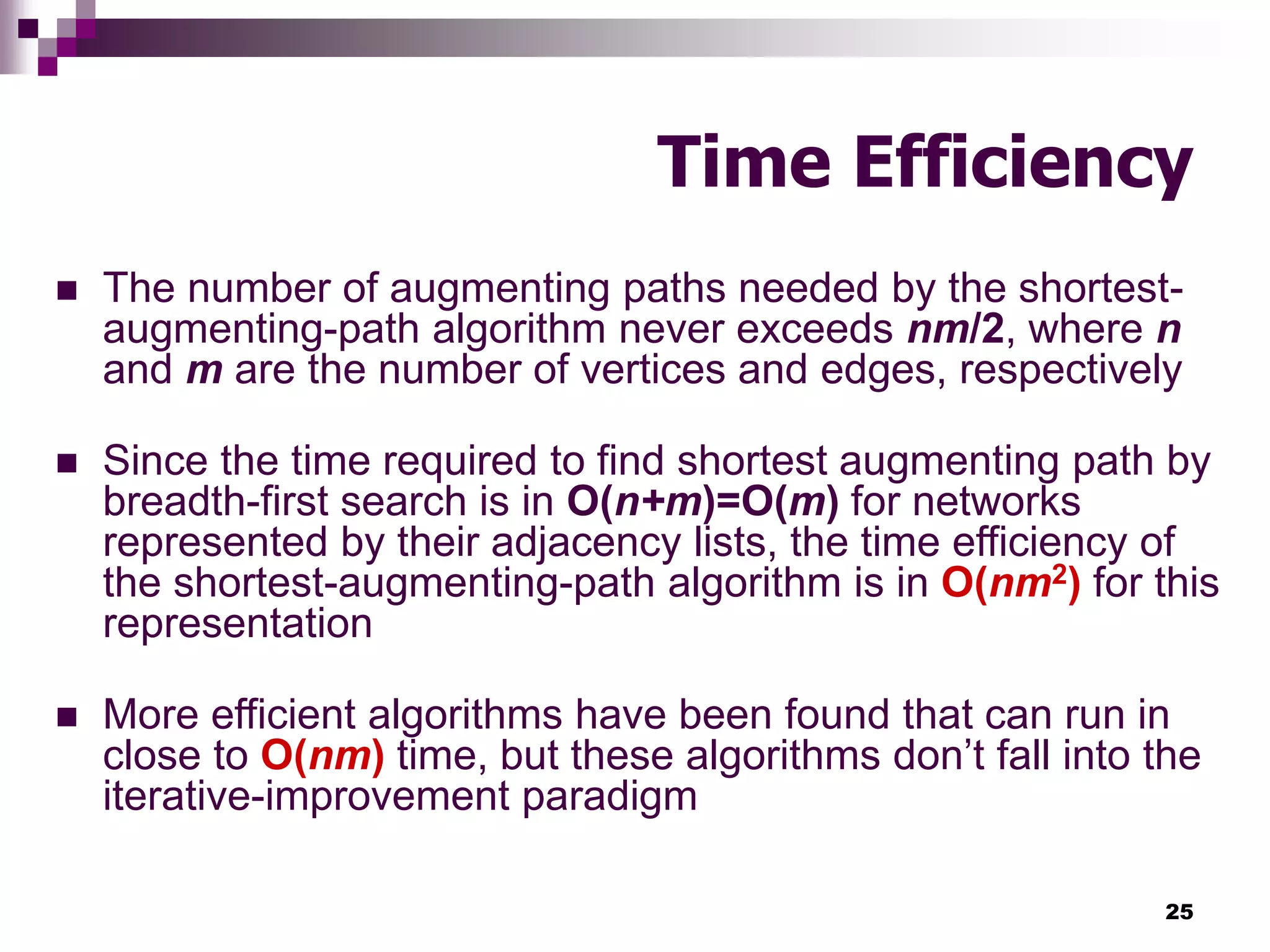 25
Time Efficiency
 The number of augmenting paths needed by the shortest-
augmenting-path algorithm never exceeds nm/2, where n
and m are the number of vertices and edges, respectively
 Since the time required to find shortest augmenting path by
breadth-first search is in O(n+m)=O(m) for networks
represented by their adjacency lists, the time efficiency of
the shortest-augmenting-path algorithm is in O(nm2) for this
representation
 More efficient algorithms have been found that can run in
close to O(nm) time, but these algorithms don’t fall into the
iterative-improvement paradigm
 