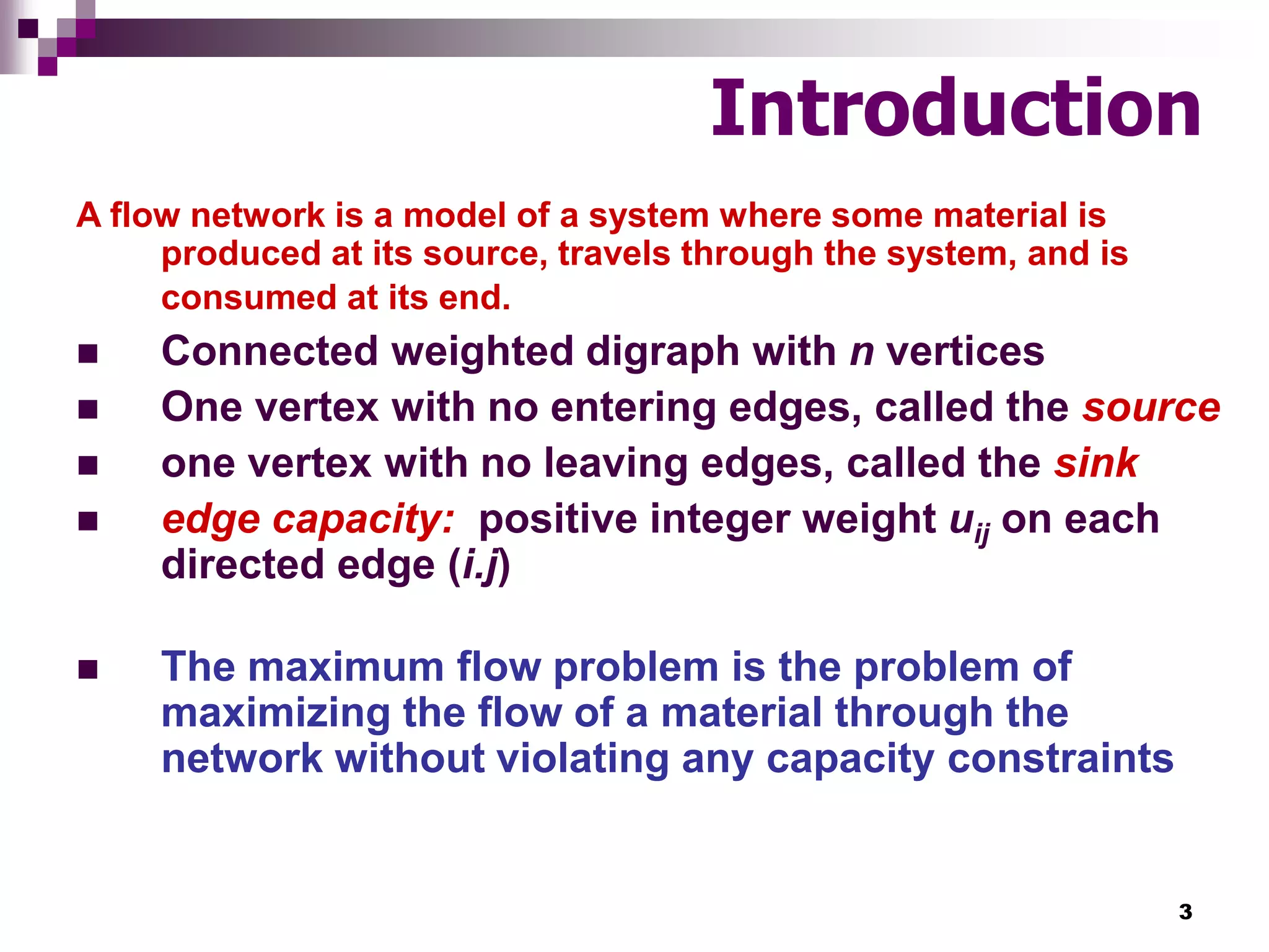 3
Introduction
A flow network is a model of a system where some material is
produced at its source, travels through the system, and is
consumed at its end.
 Connected weighted digraph with n vertices
 One vertex with no entering edges, called the source
 one vertex with no leaving edges, called the sink
 edge capacity: positive integer weight uij on each
directed edge (i.j)
 The maximum flow problem is the problem of
maximizing the flow of a material through the
network without violating any capacity constraints
 