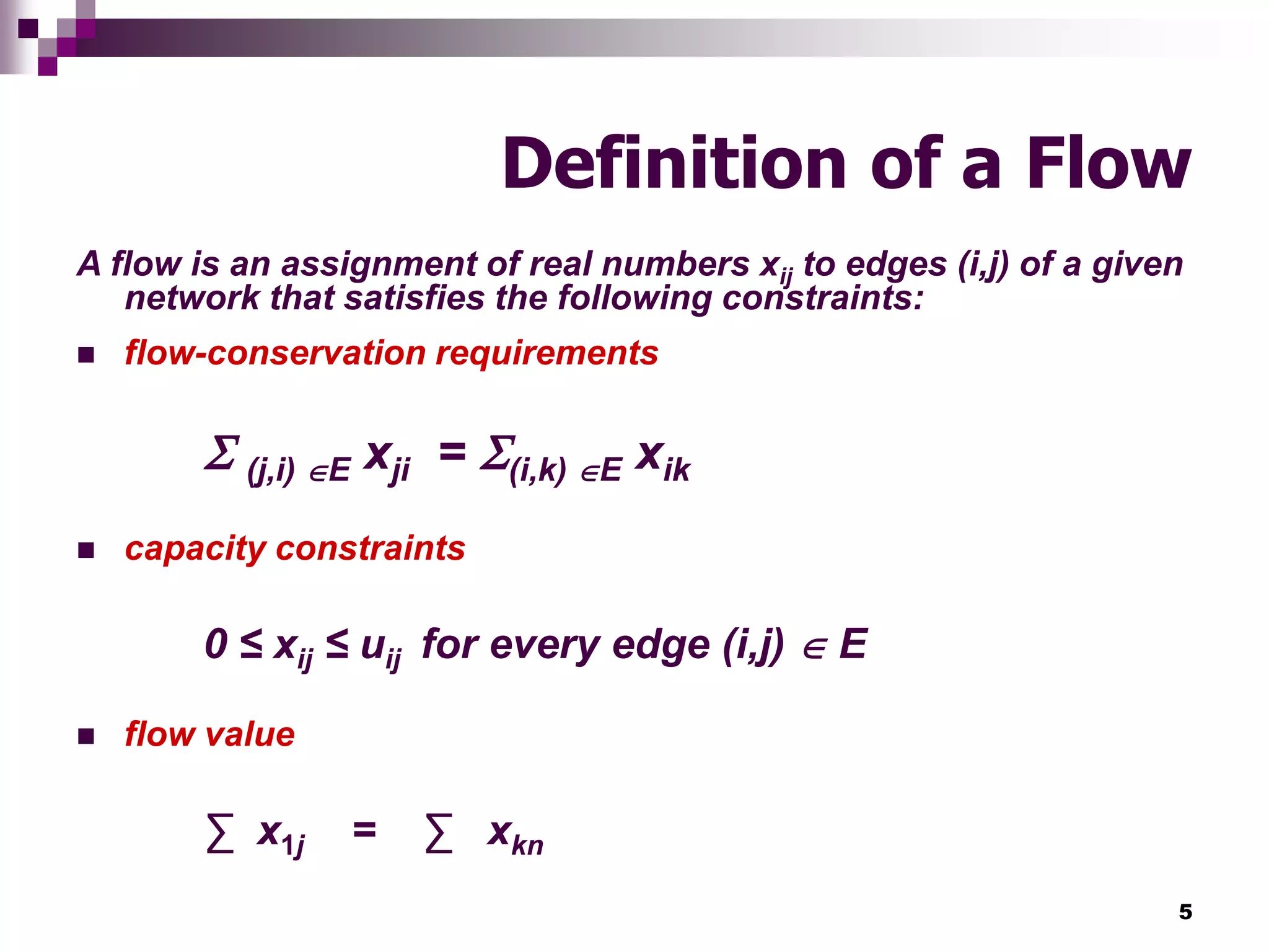 5
Definition of a Flow
A flow is an assignment of real numbers xij to edges (i,j) of a given
network that satisfies the following constraints:
 flow-conservation requirements
 (j,i) E xji = (i,k) E xik
 capacity constraints
0 ≤ xij ≤ uij for every edge (i,j)  E
 flow value
∑ x1j = ∑ xkn
 