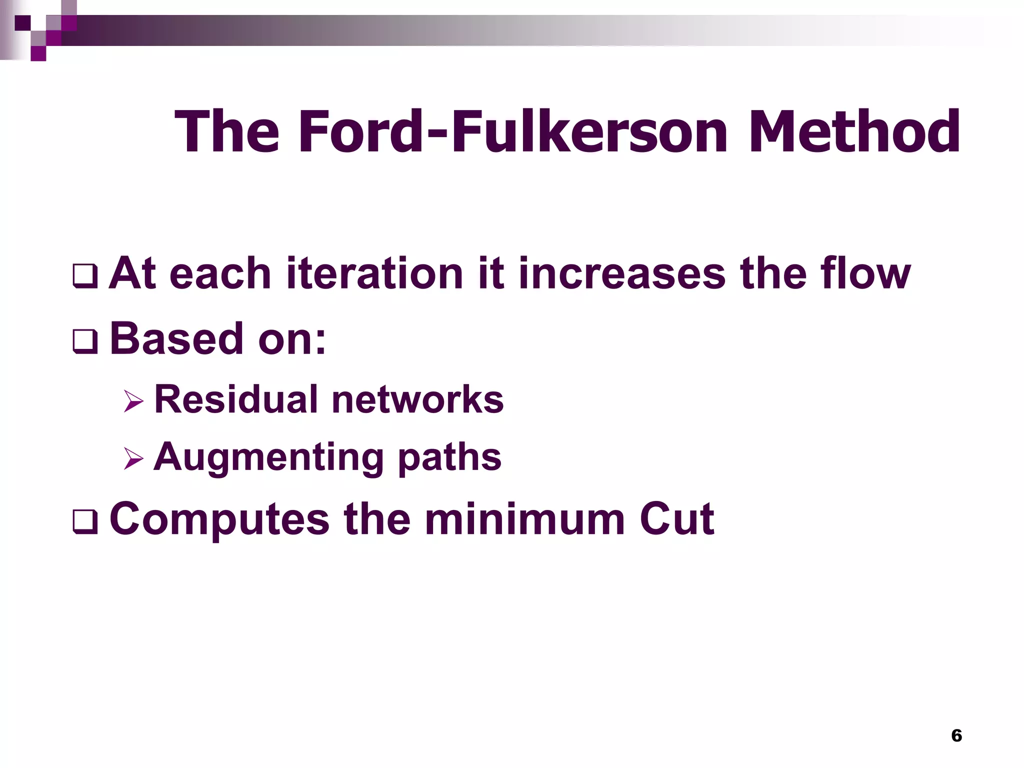 6
The Ford-Fulkerson Method
 At each iteration it increases the flow
 Based on:
 Residual networks
 Augmenting paths
 Computes the minimum Cut
 