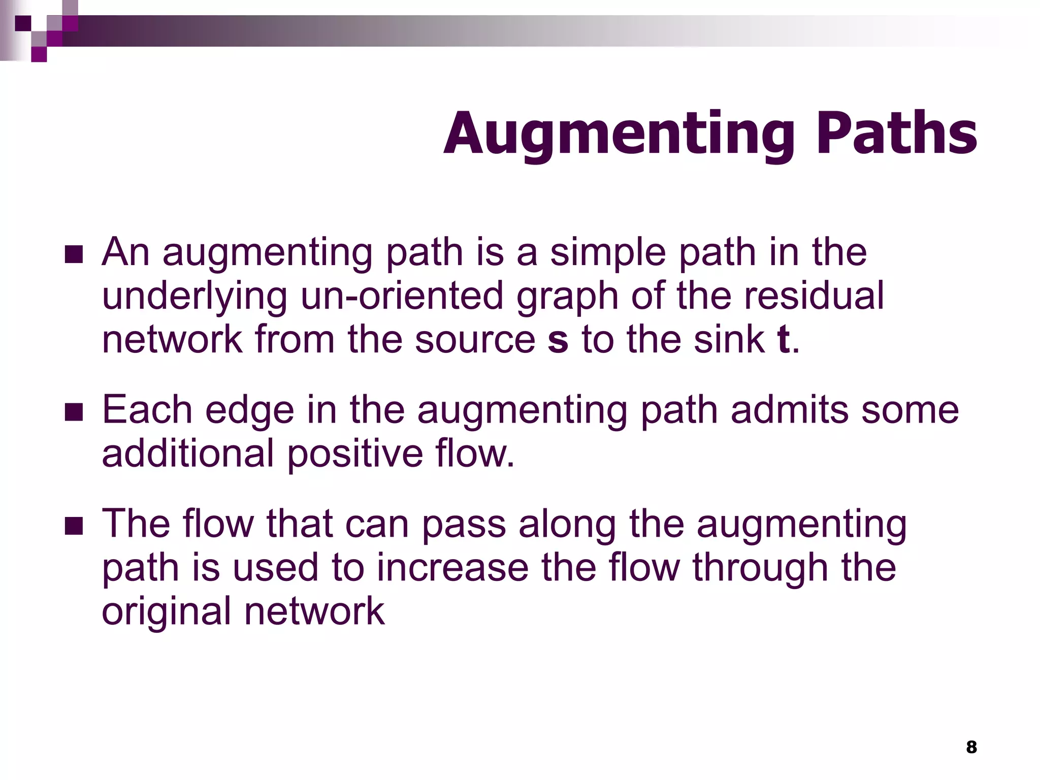 8
Augmenting Paths
 An augmenting path is a simple path in the
underlying un-oriented graph of the residual
network from the source s to the sink t.
 Each edge in the augmenting path admits some
additional positive flow.
 The flow that can pass along the augmenting
path is used to increase the flow through the
original network
 
