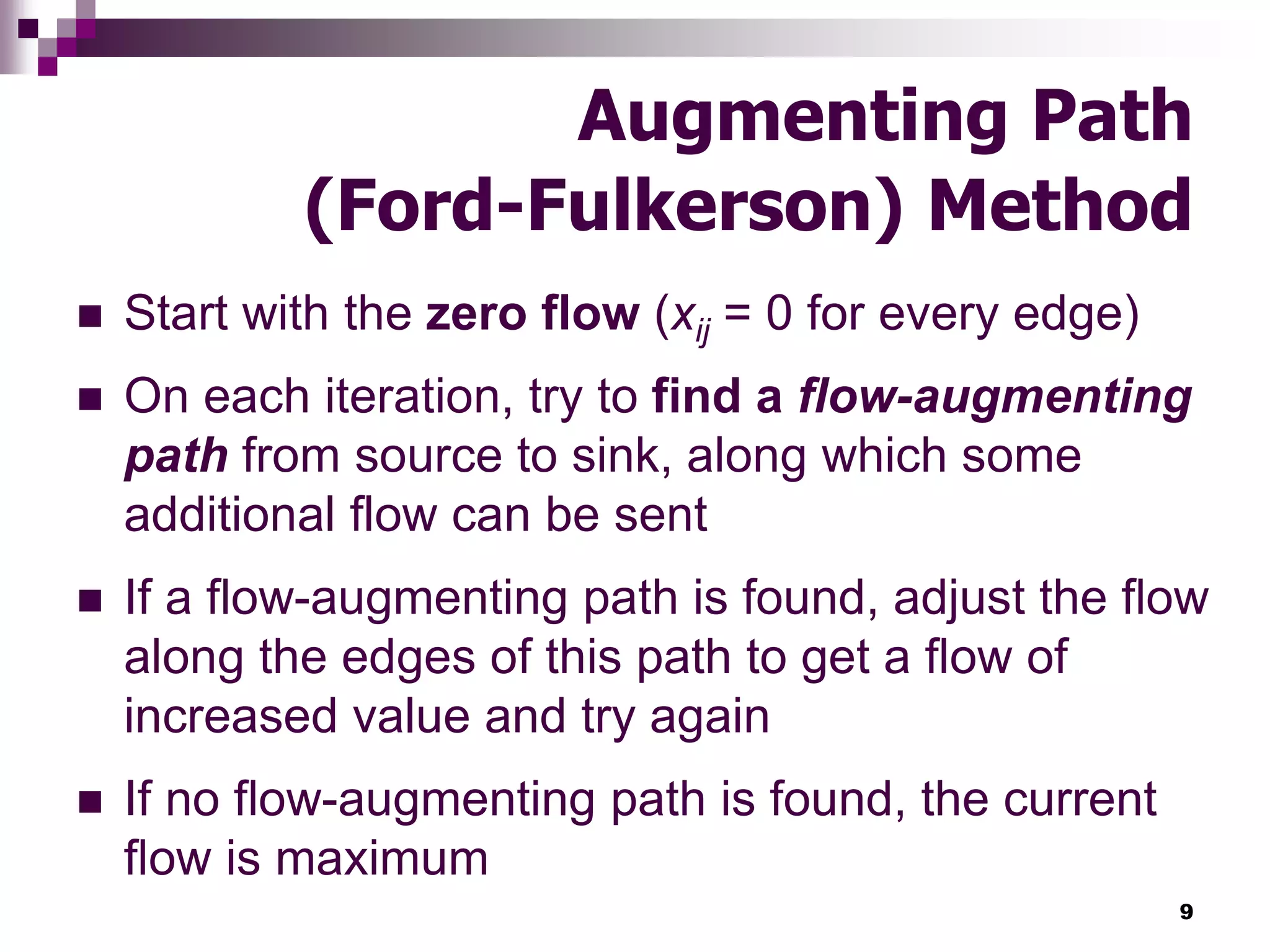 9
Augmenting Path
(Ford-Fulkerson) Method
 Start with the zero flow (xij = 0 for every edge)
 On each iteration, try to find a flow-augmenting
path from source to sink, along which some
additional flow can be sent
 If a flow-augmenting path is found, adjust the flow
along the edges of this path to get a flow of
increased value and try again
 If no flow-augmenting path is found, the current
flow is maximum
 
