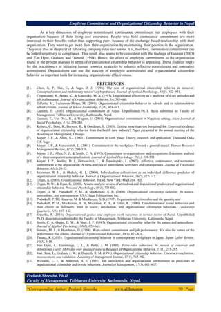 Employee Commitment and Organizational Citizenship Behavior in Nepal
*Corresponding Author: Prakash Shrestha www.aijbm.com 90 | Page
As a key dimension of employee commitment, continuance commitment ties employees with their
organization because of their living cost awareness. People who hold continuance commitment are more
interested in their benefits rather than supporting peers because of the exchange-based relationship with their
organization. They want to get more from their organization by maintaining their position in the organization.
They may also be skeptical of following company rules and norms. It is, therefore, continuance commitment can
be linked negatively to compliance. This result also seems to be consistent with the findings of Gautam (2003)
and Van Dyne, Graham, and Dienesh (1994). Hence, the effect of employee commitment to the organization
found in the present analysis in terms of organizational citizenship behavior is appealing. These findings imply
for the practitioners in initiating human resource strategies to enhance affective commitment and normative
commitment. Organizations can use the concept of employee commitment and organizational citizenship
behavior as important tools for increasing organizational effectiveness.
REFERENCES
[1]. Chen, X. P., Hui, C., & Sego, D. J. (1998). The role of organizational citizenship behavior in turnover:
Conceptualization and preliminary tests of key hypotheses. Journal of Applied Psychology, 83(1), 922–931.
[2]. Cropanzano, R., James, K., & Konovsky, M. A. (1993). Dispositional affectivity as a predictor of work attitudes and
job performance. Journal of Organizational Behavior, 14, 595-606.
[3]. DiPaola, M., Tschannen-Moran, M. (2001). Organizational citizenship behavior in schools and its relationship to
school climate. Journal of School Leadership, 11(5), 424-447.
[4]. Gautam, T. (2003). Organizational commitment in Nepal. Unpublished Ph.D. thesis submitted to Faculty of
Management, Tribhuvan University, Kathmandu, Nepal.
[5]. Gautam, T., Van Dick, R., & Wagner, U. (2001). Organizational commitment in Nepalese setting. Asian Journal of
Social Psychology, 4 (1), 239-248.
[6]. Koberg, C., Boss, R., Bursten, R., & Goodman, E. (2003). Getting more than you bargained for: Empirical evidence
of organizational citizenship behavior from the health care industry? Paper presented at the annual meeting of the
Academy of Management, Chicago.
[7]. Meyer, J. P., & Allen, N.J. (2001). Commitment in work place: Theory, research and application. Thousand Oaks
CA: Sage.
[8]. Meyer, J. P., & Herscovitch, L. (2001). Commitment in the workplace: Toward a general model. Human Resource
Management Review, 11(1), 299-326.
[9]. Meyer, J. P., Allen, N. J., & Smith, C. A. (1993). Commitment to organizations and occupations: Extension and test
of a three-component conceptualization. Journal of Applied Psychology, 78(1), 538-551.
[10]. Meyer, J. P., Stanley, D. J., Herscovitch, L., & Topolnytsky, L. (2002). Affective, continuance, and normative
commitment to the organization: A meta-analysis of antecedents, correlates and consequences. Journal of Vocational
Behavior, 61(1),20-52.
[11]. Moorman, R. H., & Blakely, G. L. (2006). Individualism-collectivism as an individual difference predictor of
organizational citizenship behavior. Journal of Organizational Behavior, 16(2), 127-142.
[12]. Organ, A. (2000). Organizational Behavior, 3rd ed. New York: MacGraw Hill.
[13]. Organ, D. W., & Ryan, K. (2000). A meta-analytic review of attitudinal and dispositional predictors of organizational
citizenship behavior. Personal Psychology, 48(1), 775-802.
[14]. Organ, D. W., Podsakoff, P. M., & MacKenzie, S. B. (2006). Organizational citizenship behavior: Its nature,
antecedents, and consequences. USA: Sage Publications, Inc.
[15]. Podsakoff, P. M., Ahearne, M. & MacKenzie, S. B. (1997). Organizational citizenship and the quantity and
[16]. Podsakoff, P. M., MacKenzie, S. B., Moorman, R. H., & Fetter, R. (1990). Transformational leader behaviors and
their effects on followers’ trust in leader, satisfaction, and organizational citizenship behaviors. Leadership
Quarterly, 1(1): 107–142.
[17] Shrestha, P. (2016). Organizational justice and employee work outcomes in service sector of Nepal. Unpublished
Ph.D. dissertation submitted to the Faculty of Management, Tribhuvan University, Kathmandu, Nepal.
[18]. Smith, C. A, Organ, D. W., & Near, J. P. (1983). Organizational citizenship behavior: Its nature and antecedents.
Journal of Applied Psychology, 68(1), 653-663.
[19]. Somers, M. J., & Burnbaum, D. (1998). Work-related commitment and job performance: It’s also the nature of the
performance that counts. Journal of Organizational Behaviour, 19(1), 621-634.
[20]. Tanaka, K. (2013). Organizational citizenship behavior in contemporary workplaces in Japan. Japan Labor Review,
10(3), 5-18.
[21]. Van Dyne, L., Cummings, L. L., & Parks, J. M. (1995). Extra-roles behaviors: In pursuit of construct and
definitional clarity (A bridge over muddied waters).Research in Organizational Behavior, 17(1), 215-285.
[22]. Van Dyne, L., Graham, J. W., & Dienesh, R. M. (1994). Organizational citizenship behavior: Construct redefinition,
measurement, and validation. Academy of Management Journal, 37(1), 765-802.
[23]. Williams, L. J., & Anderson, S. E. (1991). Job satisfaction and organizational commitment as predictors of
organizational citizenship and in-role behaviors. Journal of Management, 17(1), 601–617.
Prakash Shrestha, Ph.D.
Faculty of Management, Tribhuvan University, Kathmandu, Nepal.
 