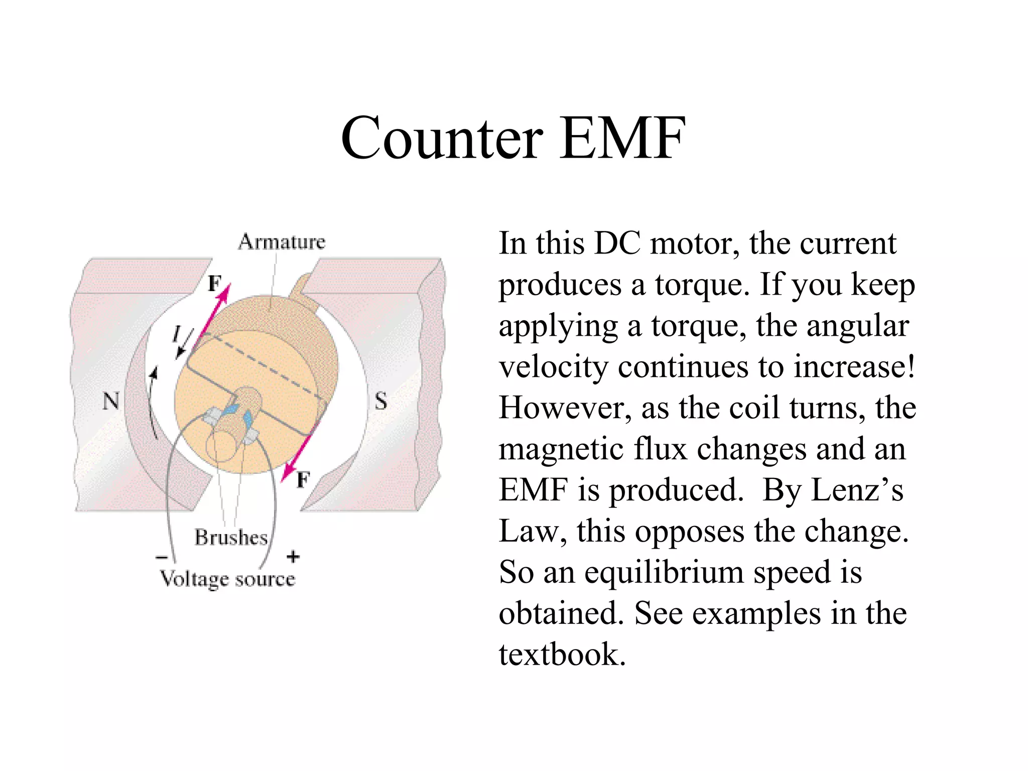 Counter EMF In this DC motor, the current produces a torque. If you keep applying a torque, the angular velocity continues to increase! However, as the coil turns, the magnetic flux changes and an EMF is produced.  By Lenz’s Law, this opposes the change. So an equilibrium speed is obtained. See examples in the textbook. 