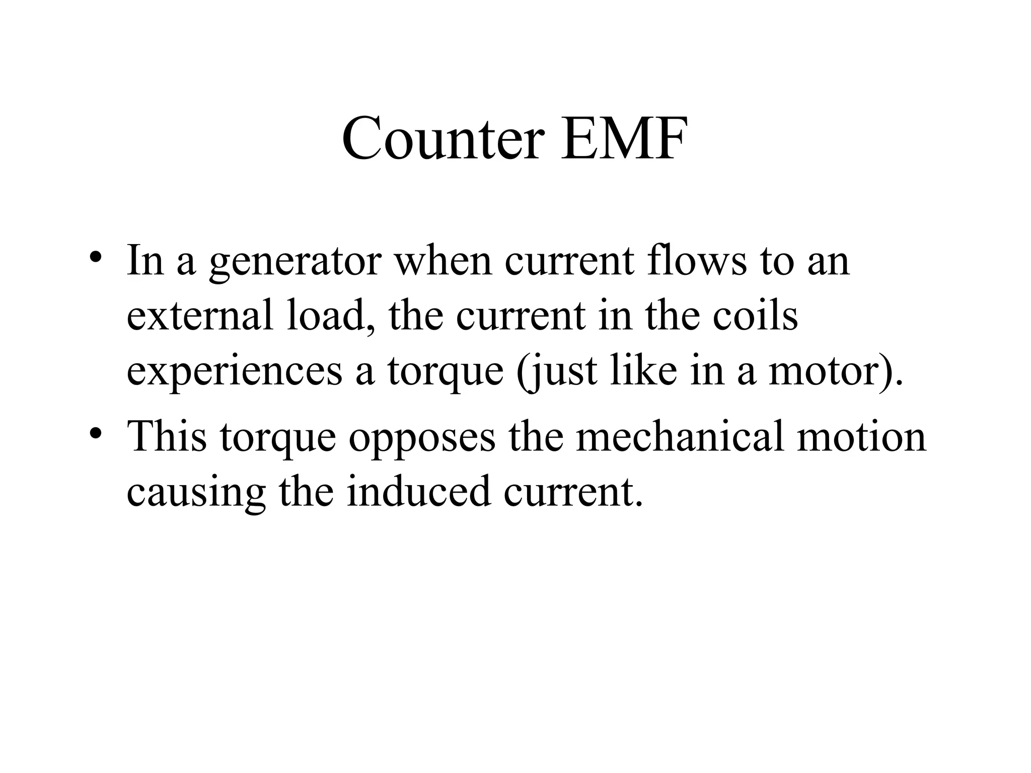 Counter EMF In a generator when current flows to an external load, the current in the coils experiences a torque (just like in a motor). This torque opposes the mechanical motion causing the induced current. 