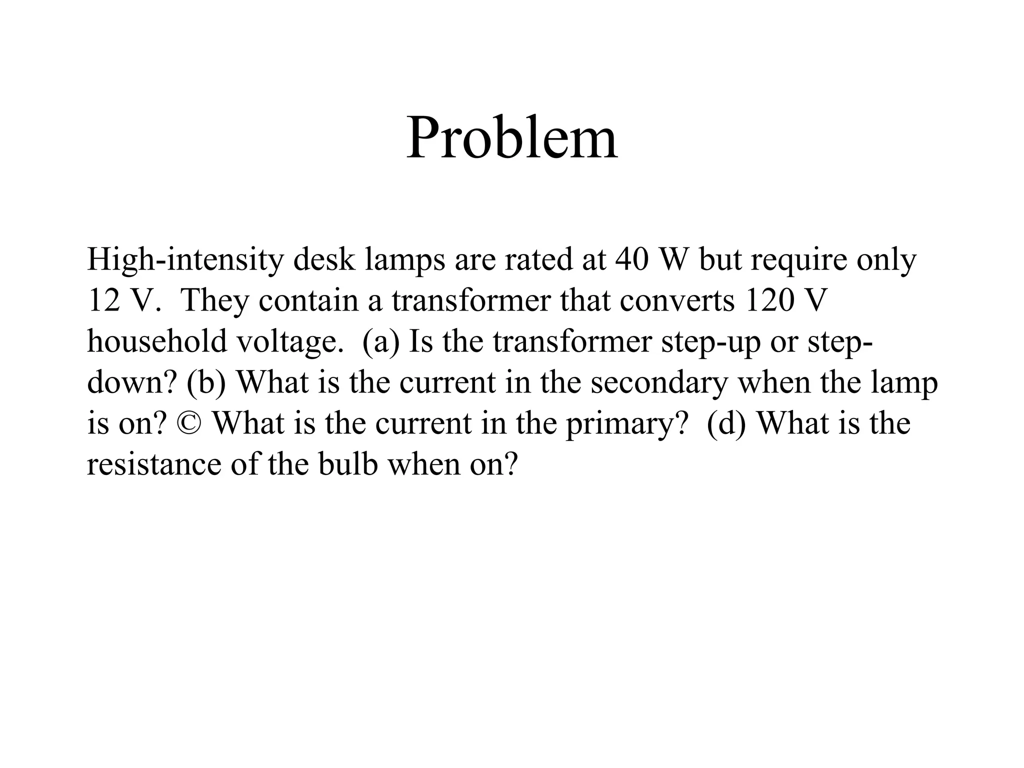 Problem High-intensity desk lamps are rated at 40 W but require only 12 V.  They contain a transformer that converts 120 V household voltage.  (a) Is the transformer step-up or step-down? (b) What is the current in the secondary when the lamp is on? © What is the current in the primary?  (d) What is the resistance of the bulb when on? 