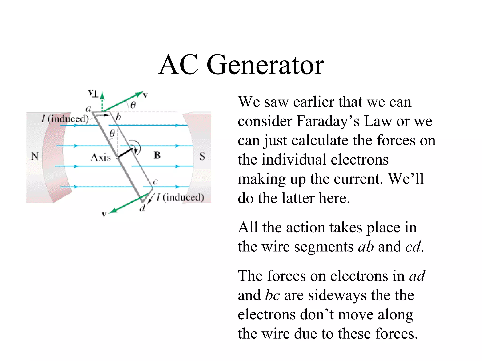 AC Generator We saw earlier that we can consider Faraday’s Law or we can just calculate the forces on the individual electrons making up the current. We’ll do the latter here. All the action takes place in the wire segments  ab  and  cd . The forces on electrons in  ad  and  bc  are sideways the the electrons don’t move along the wire due to these forces. 
