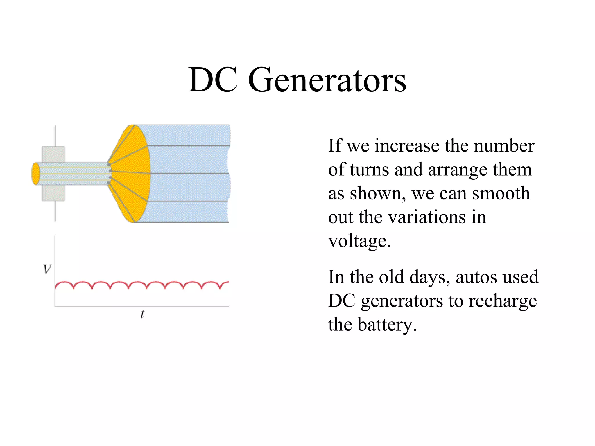 DC Generators If we increase the number of turns and arrange them as shown, we can smooth out the variations in voltage. In the old days, autos used DC generators to recharge the battery. 